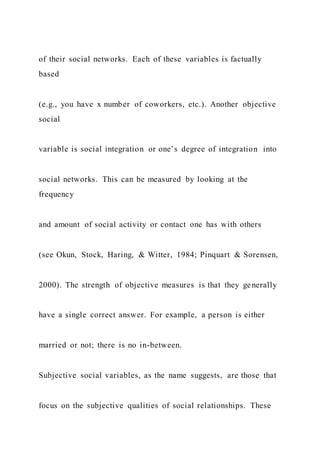 of their social networks. Each of these variables is factually
based
(e.g., you have x number of coworkers, etc.). Another objective
social
variable is social integration or one’s degree of integration into
social networks. This can be measured by looking at the
frequency
and amount of social activity or contact one has with others
(see Okun, Stock, Haring, & Witter, 1984; Pinquart & Sorensen,
2000). The strength of objective measures is that they generally
have a single correct answer. For example, a person is either
married or not; there is no in-between.
Subjective social variables, as the name suggests, are those that
focus on the subjective qualities of social relationships. These
 