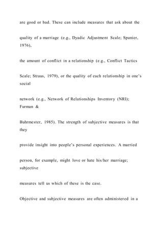 are good or bad. These can include measures that ask about the
quality of a marriage (e.g., Dyadic Adjustment Scale; Spanier,
1976),
the amount of conflict in a relationship (e.g., Conflict Tactics
Scale; Straus, 1979), or the quality of each relationship in one’s
social
network (e.g., Network of Relationships Inventory (NRI);
Furman &
Buhrmester, 1985). The strength of subjective measures is that
they
provide insight into people’s personal experiences. A married
person, for example, might love or hate his/her marriage;
subjective
measures tell us which of these is the case.
Objective and subjective measures are often administered in a
 