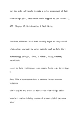way that asks individuals to make a global assessment of their
relationships (i.e., “How much social support do you receive?”).
472 | Chapter 13: Relationships & Well-Being
However, scientists have more recently begun to study social
relationships and activity using methods such as daily diary
methodology (Bolger, Davis, & Rafaeli, 2003), whereby
individuals
report on their relationships on a regular basis (e.g., three times
a
day). This allows researchers to examine in-the-moment
instances
and/or day-to-day trends of how social relationships affect
happiness and well-being compared to more global measures.
Many
 