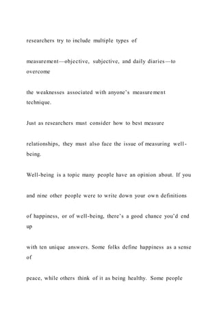 researchers try to include multiple types of
measurement—objective, subjective, and daily diaries—to
overcome
the weaknesses associated with anyone’s measure ment
technique.
Just as researchers must consider how to best measure
relationships, they must also face the issue of measuring well -
being.
Well-being is a topic many people have an opinion about. If you
and nine other people were to write down your own definitions
of happiness, or of well-being, there’s a good chance you’d end
up
with ten unique answers. Some folks define happiness as a sense
of
peace, while others think of it as being healthy. Some people
 