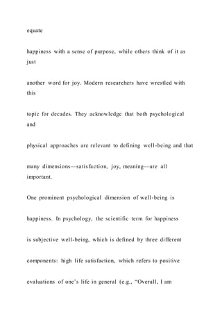 equate
happiness with a sense of purpose, while others think of it as
just
another word for joy. Modern researchers have wrestled with
this
topic for decades. They acknowledge that both psychological
and
physical approaches are relevant to defining well-being and that
many dimensions—satisfaction, joy, meaning—are all
important.
One prominent psychological dimension of well-being is
happiness. In psychology, the scientific term for happiness
is subjective well-being, which is defined by three different
components: high life satisfaction, which refers to positive
evaluations of one’s life in general (e.g., “Overall, I am
 