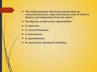  The model proposes that human personality can
measured along five major dimensions, each of which is
distinct and independent from the others.
 The Big Five model is also called OCEAN
 O: openness
 C: conscientiousness
 E: extroversion
 A: agreeableness
 N: neuroticism (Emotional Stability)
 