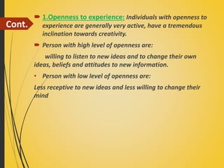Cont.
 1.Openness to experience: Individuals with openness to
experience are generally very active, have a tremendous
inclination towards creativity.
 Person with high level of openness are:
willing to listen to new ideas and to change their own
ideas, beliefs and attitudes to new information.
• Person with low level of openness are:
Less receptive to new ideas and less willing to change their
mind
 