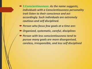  2.Conscientiousness: As the name suggests,
individuals with a Conscientiousness personality
trait listen to their conscience and act
accordingly. Such individuals are extremely
cautious and self disciplined.
 Person who focus few goals at a time are:
 Organized, systematic, careful, disciplines
 Person with less conscientiousness tend to
pursue many goals are more disorganised,
careless, irresponsible, and less self disciplined
 