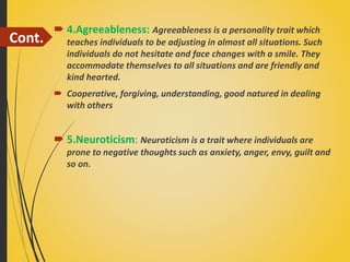 Cont.
 4.Agreeableness: Agreeableness is a personality trait which
teaches individuals to be adjusting in almost all situations. Such
individuals do not hesitate and face changes with a smile. They
accommodate themselves to all situations and are friendly and
kind hearted.
 Cooperative, forgiving, understanding, good natured in dealing
with others
 5.Neuroticism: Neuroticism is a trait where individuals are
prone to negative thoughts such as anxiety, anger, envy, guilt and
so on.
 