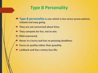 Type B Personality
 Type B personality is one which is less stress prone patient,
relaxed and easy going.
 They are not concerned about time.
 They compete for fun, not to win.
 Mild-mannered.
 Never in a hurry and has no pressing deadlines.
 Focus on quality rather than quantity.
 Laidback and live a stress-less life.
 