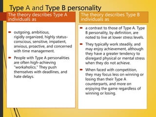 Type A and Type B personality
The theory describes Type A
individuals as
 outgoing, ambitious,
rigidly organized, highly status-
conscious, sensitive, impatient,
anxious, proactive, and concerned
with time management.
 People with Type A personalities
are often high-achieving
"workaholics." They push
themselves with deadlines, and
hate delays.
The theory describes Type B
individuals as
 a contrast to those of Type A. Type
B personality, by definition, are
noted to live at lower stress levels.
 They typically work steadily, and
may enjoy achievement, although
they have a greater tendency to
disregard physical or mental stress
when they do not achieve.
 When faced with competition,
they may focus less on winning or
losing than their Type A
counterparts, and more on
enjoying the game regardless of
winning or losing.
 