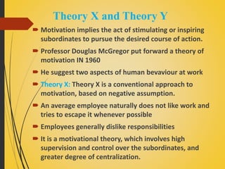 Theory X and Theory Y
 Motivation implies the act of stimulating or inspiring
subordinates to pursue the desired course of action.
 Professor Douglas McGregor put forward a theory of
motivation IN 1960
 He suggest two aspects of human bevaviour at work
 Theory X: Theory X is a conventional approach to
motivation, based on negative assumption.
 An average employee naturally does not like work and
tries to escape it whenever possible
 Employees generally dislike responsibilities
 It is a motivational theory, which involves high
supervision and control over the subordinates, and
greater degree of centralization.
 