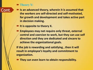 Cont.
 Theory Y:
 Is an advanced theory, wherein it is assumed that
the workers are self-directed and self-motivated,
for growth and development and takes active part
in decision making.
 It is opposite to theory X.
 Employees may not require only threat, external
control and coercion to work, but they can use self
direction and they are dedicated and sincere to
achieve the organizational goals.
If the job is rewarding and satisfying , then it will
result in employee’s loyalty and commitment to
organization.
 They can even learn to obtain responsibility.
 