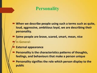 Personality
 When we describe people using such a terms such as quite,
loud, aggressive, ambitious loyal, we are describing their
personality.
 Some people are brave, scared, smart, mean, nice
 In General:
 External appearance
 Personality is the characteristics patterns of thoughts,
feelings, and behaviours that make a person unique
 Personality signifies the role which person display to the
public
 