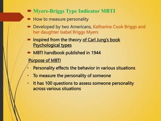  Myers-Briggs Type Indicator MBTI
 How to measure personality
 Developed by two Americans, Katharine Cook Briggs and
her daughter Isabel Briggs Myers
 Inspired from the theory of Carl Jung’s book
Psychological types
 MBTI handbook published in 1944
Purpose of MBTI
• Personality effects the behavior in various situations
• To measure the personality of someone
• It has 100 questions to assess someone personality
across various situations
 
