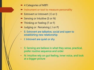  4 Categories of MBTI
 Instrument or tool to measure personality
 Extrovert or Introvert ( E or I)
 Sensing or Intuitive (S or N)
 Thinking or Feeling (T or F)
 Judging or Perceiving ( J or P)
• E: Extrovert are talkative, social and open to
establishing new relationship
• I: Introvert are quiet or shy
• S: Sensing are believe in what they sense, practical,
prefer routine sequence and order
• N: Intuitive rely on gut feeling, inner voice, and look
at a bigger picture
 