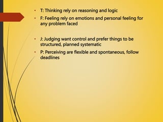 • T: Thinking rely on reasoning and logic
• F: Feeling rely on emotions and personal feeling for
any problem faced
• J: Judging want control and prefer things to be
structured, planned systematic
• P: Perceiving are flexible and spontaneous, follow
deadlines
 