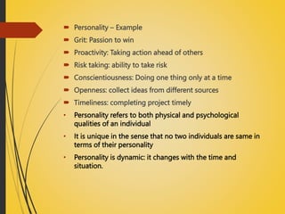  Personality – Example
 Grit: Passion to win
 Proactivity: Taking action ahead of others
 Risk taking: ability to take risk
 Conscientiousness: Doing one thing only at a time
 Openness: collect ideas from different sources
 Timeliness: completing project timely
• Personality refers to both physical and psychological
qualities of an individual
• It is unique in the sense that no two individuals are same in
terms of their personality
• Personality is dynamic: it changes with the time and
situation.
 