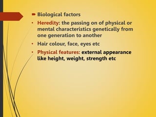  Biological factors
• Heredity: the passing on of physical or
mental characteristics genetically from
one generation to another
• Hair colour, face, eyes etc
• Physical features: external appearance
like height, weight, strength etc
 