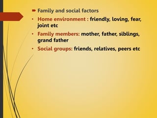 Family and social factors
• Home environment : friendly, loving, fear,
joint etc
• Family members: mother, father, siblings,
grand father
• Social groups: friends, relatives, peers etc
 