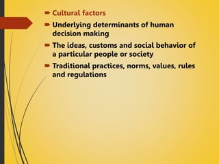  Cultural factors
 Underlying determinants of human
decision making
 The ideas, customs and social behavior of
a particular people or society
 Traditional practices, norms, values, rules
and regulations
 