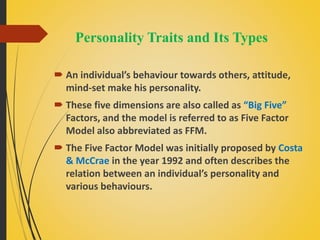 Personality Traits and Its Types
 An individual’s behaviour towards others, attitude,
mind-set make his personality.
 These five dimensions are also called as “Big Five”
Factors, and the model is referred to as Five Factor
Model also abbreviated as FFM.
 The Five Factor Model was initially proposed by Costa
& McCrae in the year 1992 and often describes the
relation between an individual’s personality and
various behaviours.
 