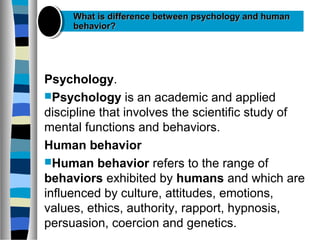 Psychology.
Psychology is an academic and applied
discipline that involves the scientific study of
mental functions and behaviors.
Human behavior
Human behavior refers to the range of
behaviors exhibited by humans and which are
influenced by culture, attitudes, emotions,
values, ethics, authority, rapport, hypnosis,
persuasion, coercion and genetics.
What is difference between psychology and humanWhat is difference between psychology and human
behavior?behavior?
 