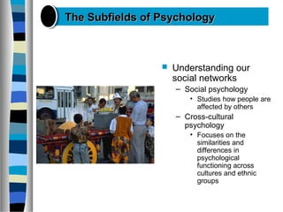  Understanding our
social networks
– Social psychology
• Studies how people are
affected by others
– Cross-cultural
psychology
• Focuses on the
similarities and
differences in
psychological
functioning across
cultures and ethnic
groups
The Subfields of PsychologyThe Subfields of Psychology
 
