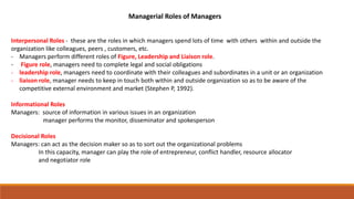 Managerial Roles of Managers
Interpersonal Roles - these are the roles in which managers spend lots of time with others within and outside the
organization like colleagues, peers , customers, etc.
- Managers perform different roles of Figure, Leadership and Liaison role.
- Figure role, managers need to complete legal and social obligations
- leadership role, managers need to coordinate with their colleagues and subordinates in a unit or an organization
- liaison role, manager needs to keep in touch both within and outside organization so as to be aware of the
competitive external environment and market (Stephen P, 1992).
Informational Roles
Managers: source of information in various issues in an organization
manager performs the monitor, disseminator and spokesperson
Decisional Roles
Managers: can act as the decision maker so as to sort out the organizational problems
In this capacity, manager can play the role of entrepreneur, conflict handler, resource allocator
and negotiator role
 
