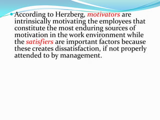  According to Herzberg, motivators are
 intrinsically motivating the employees that
 constitute the most enduring sources of
 motivation in the work environment while
 the satisfiers are important factors because
 these creates dissatisfaction, if not properly
 attended to by management.
 