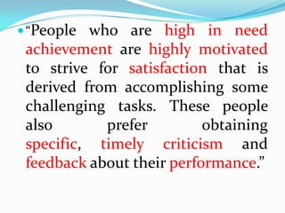  “People who are high in need
 achievement are highly motivated
 to strive for satisfaction that is
 derived from accomplishing some
 challenging tasks. These people
 also       prefer         obtaining
 specific, timely criticism and
 feedback about their performance.”
 