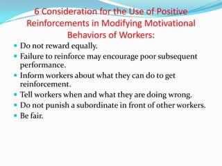 6 Consideration for the Use of Positive
     Reinforcements in Modifying Motivational
               Behaviors of Workers:
 Do not reward equally.
 Failure to reinforce may encourage poor subsequent
    performance.
   Inform workers about what they can do to get
    reinforcement.
   Tell workers when and what they are doing wrong.
   Do not punish a subordinate in front of other workers.
   Be fair.
 