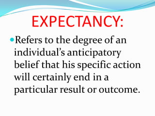 EXPECTANCY:
Refers to the degree of an
 individual’s anticipatory
 belief that his specific action
 will certainly end in a
 particular result or outcome.
 