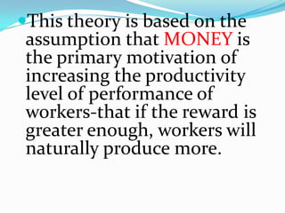 This theory is based on the
 assumption that MONEY is
 the primary motivation of
 increasing the productivity
 level of performance of
 workers-that if the reward is
 greater enough, workers will
 naturally produce more.
 