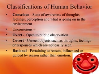 Classifications of Human Behavior Conscious  - State of awareness of thoughts, feelings, perception and what is going on in the environment. Unconscious – Overt  -  Open to public observation Covert  - Unseen objects such as thoughts, feelings or responses which are not easily seen. Rational  - Pertaining to reason, influenced or guided by reason rather than emotion. 