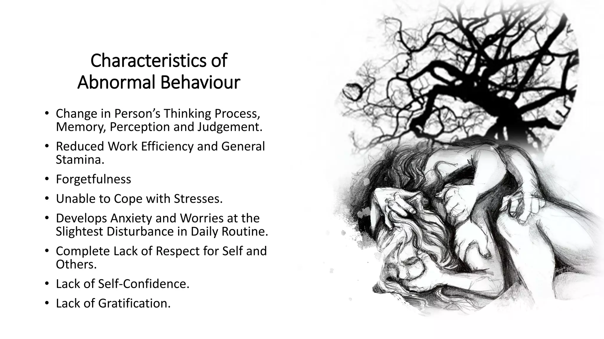 Characteristics of
Abnormal Behaviour
• Change in Person’s Thinking Process,
Memory, Perception and Judgement.
• Reduced Work Efficiency and General
Stamina.
• Forgetfulness
• Unable to Cope with Stresses.
• Develops Anxiety and Worries at the
Slightest Disturbance in Daily Routine.
• Complete Lack of Respect for Self and
Others.
• Lack of Self-Confidence.
• Lack of Gratification.
 