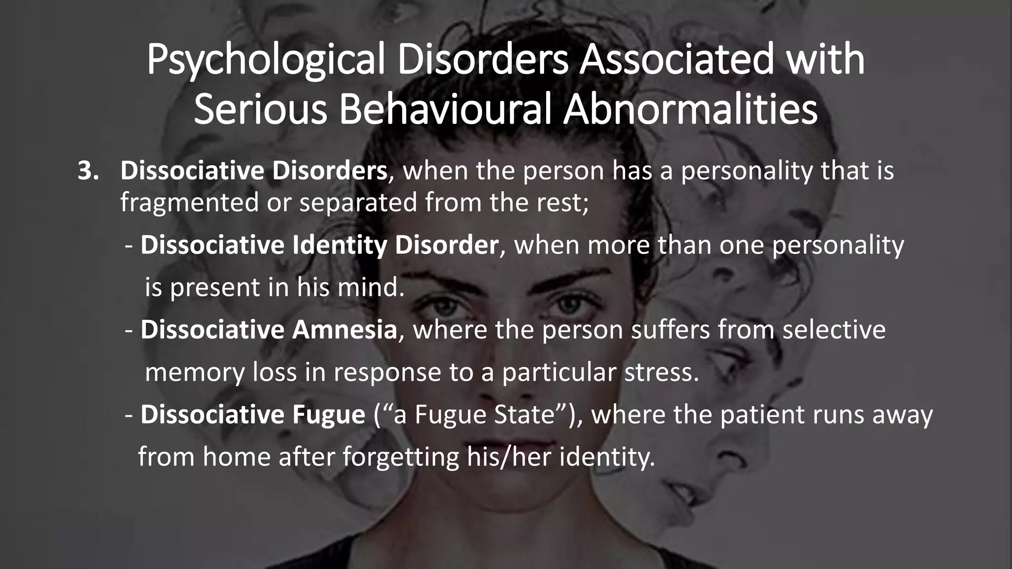 Psychological Disorders Associated with
Serious Behavioural Abnormalities
3. Dissociative Disorders, when the person has a personality that is
fragmented or separated from the rest;
- Dissociative Identity Disorder, when more than one personality
is present in his mind.
- Dissociative Amnesia, where the person suffers from selective
memory loss in response to a particular stress.
- Dissociative Fugue (“a Fugue State”), where the patient runs away
from home after forgetting his/her identity.
 