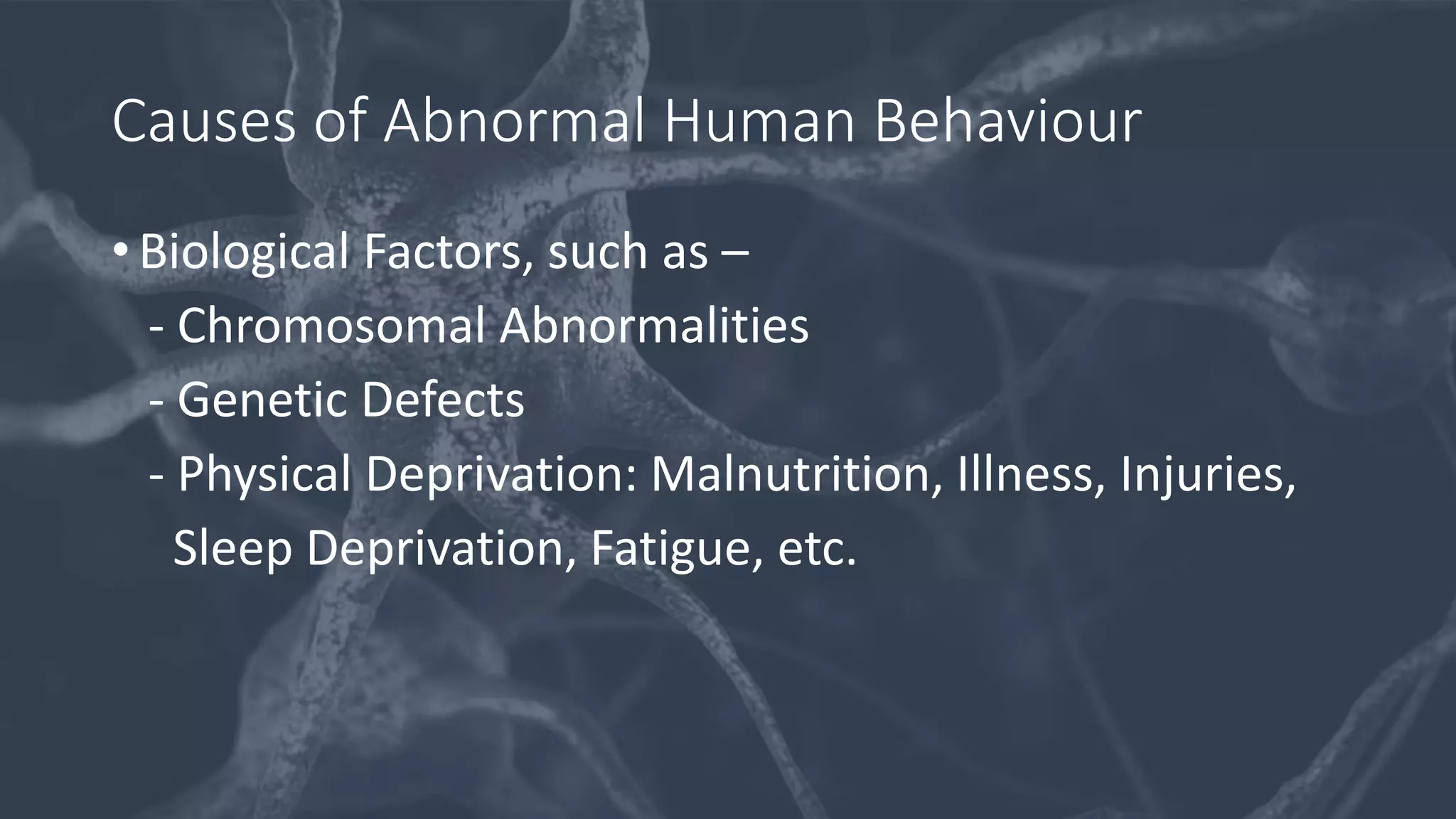 Causes of Abnormal Human Behaviour
• Biological Factors, such as –
- Chromosomal Abnormalities
- Genetic Defects
- Physical Deprivation: Malnutrition, Illness, Injuries,
Sleep Deprivation, Fatigue, etc.
 