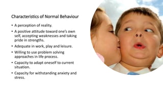 Characteristics of Normal Behaviour
• A perception of reality.
• A positive attitude toward one’s own
self, accepting weaknesses and taking
pride in strengths.
• Adequate in work, play and leisure.
• Willing to use problem solving
approaches in life process.
• Capacity to adapt oneself to current
situation.
• Capacity for withstanding anxiety and
stress.
 