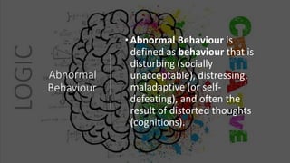 Abnormal
Behaviour
•Abnormal Behaviour is
defined as behaviour that is
disturbing (socially
unacceptable), distressing,
maladaptive (or self-
defeating), and often the
result of distorted thoughts
(cognitions).
 