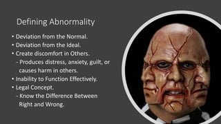 Defining Abnormality
• Deviation from the Normal.
• Deviation from the Ideal.
• Create discomfort in Others.
- Produces distress, anxiety, guilt, or
causes harm in others.
• Inability to Function Effectively.
• Legal Concept.
- Know the Difference Between
Right and Wrong.
 