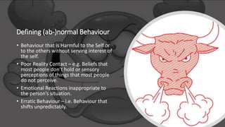 Defining (ab-)normal Behaviour
• Behaviour that is Harmful to the Self or
to the others without serving interest of
the self.
• Poor Reality Contact – e.g. Beliefs that
most people don’t hold or sensory
perceptions of things that most people
do not perceive.
• Emotional Reactions inappropriate to
the person’s situation.
• Erratic Behaviour – i.e. Behaviour that
shifts unpredictably.
 