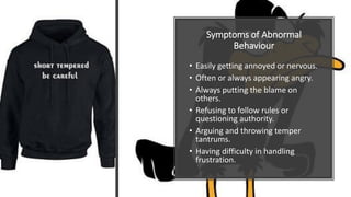 Symptoms of Abnormal
Behaviour
• Easily getting annoyed or nervous.
• Often or always appearing angry.
• Always putting the blame on
others.
• Refusing to follow rules or
questioning authority.
• Arguing and throwing temper
tantrums.
• Having difficulty in handling
frustration.
 