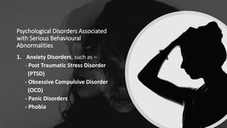 Psychological Disorders Associated
with Serious Behavioural
Abnormalities
1. Anxiety Disorders, such as –
- Post Traumatic Stress Disorder
(PTSD)
- Obsessive Compulsive Disorder
(OCD)
- Panic Disorders
- Phobia
 