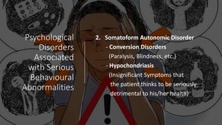 Psychological
Disorders
Associated
with Serious
Behavioural
Abnormalities
2. Somatoform Autonomic Disorder
- Conversion Disorders
(Paralysis, Blindness, etc.)
- Hypochondriasis
(Insignificant Symptoms that
the patient thinks to be seriously
detrimental to his/her health)
 