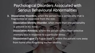Psychological Disorders Associated with
Serious Behavioural Abnormalities
3. Dissociative Disorders, when the person has a personality that is
fragmented or separated from the rest;
- Dissociative Identity Disorder, when more than one personality
is present in his mind.
- Dissociative Amnesia, where the person suffers from selective
memory loss in response to a particular stress.
- Dissociative Fugue (“a Fugue State”), where the patient runs away
from home after forgetting his/her identity.
 