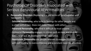 Psychological Disorders Associated with
Serious Behavioural Abnormalities
5. Personality Disorders (Replacing the old terms of ‘psychopaths’ and
‘sociopaths’).
- Schizoid Personality, who lacks in feelings for other people and
is often withdrawn. Does not make friends with others.
- Paranoid Personality, who find it difficult to trust anyone.
- Antisocial Personality engages in crimes such as rape and murder
because of lack of development of conscience.
- Narcissistic Personality are people who are in exaggerated love
with self leading to overconfidence and a constant need for attention.
 