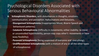 Psychological Disorders Associated with
Serious Behavioural Abnormalities
6. Schizophrenic Disorders, with disturbances in thoughts, emotions,
communication, and perception. Hallucinations and Delusions.
- Disorganised Schizophrenia (Inappropriate Mood, Bizarre Speech and
behavioural patterns);
- Catatonic Schizophrenia (Difficulty in movements; either inability to move
or uncontrolled hypermobility, person may copy other’s movements or have
waxy flexibility);
- Paranoid Schizophrenia (Being suspicious of everyone and everything);
- Undifferentiated Schizophrenia (with a mixture of any or all the other types
of schizophrenia)
 