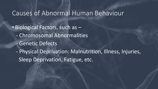 Causes of Abnormal Human Behaviour
• Biological Factors, such as –
- Chromosomal Abnormalities
- Genetic Defects
- Physical Deprivation: Malnutrition, Illness, Injuries,
Sleep Deprivation, Fatigue, etc.
 