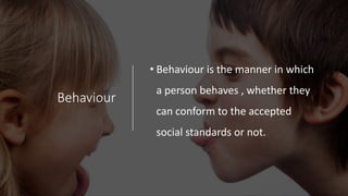 Behaviour
• Behaviour is the manner in which
a person behaves , whether they
can conform to the accepted
social standards or not.
 