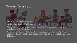 Normal Behaviour
• Word ‘NORMAL’ derived from
the Latin word ‘norma-’ which means rule.
• Therefore ‘normal behaviour’ means that which follows the rule or pattern or
standard as set by the society.
• When an individual is able to function adequately and performs daily living
activities efficiently and feels satisfied with his lifestyle, he is said to have normal
behaviour.
 
