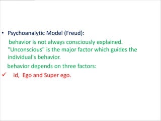 • Psychoanalytic Model (Freud):
   behavior is not always consciously explained.
  "Unconscious" is the major factor which guides the
  individual's behavior.
  behavior depends on three factors:
 id, Ego and Super ego.
 