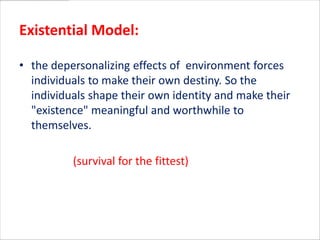 Existential Model:

• the depersonalizing effects of environment forces
  individuals to make their own destiny. So the
  individuals shape their own identity and make their
  "existence" meaningful and worthwhile to
  themselves.

          (survival for the fittest)
 