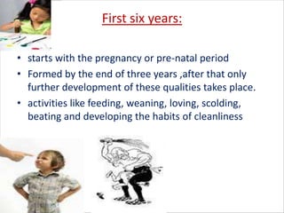 First six years:

• starts with the pregnancy or pre-natal period
• Formed by the end of three years ,after that only
  further development of these qualities takes place.
• activities like feeding, weaning, loving, scolding,
  beating and developing the habits of cleanliness
 